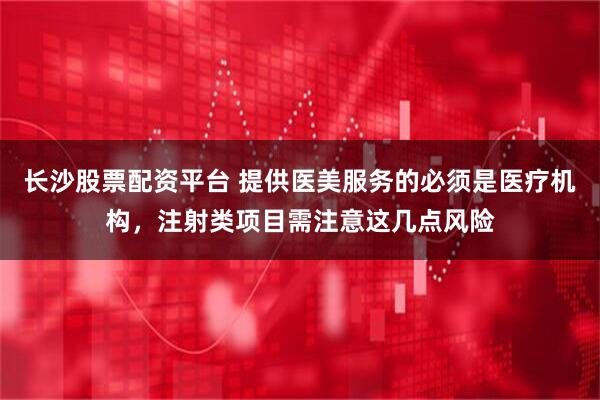 长沙股票配资平台 提供医美服务的必须是医疗机构，注射类项目需注意这几点风险