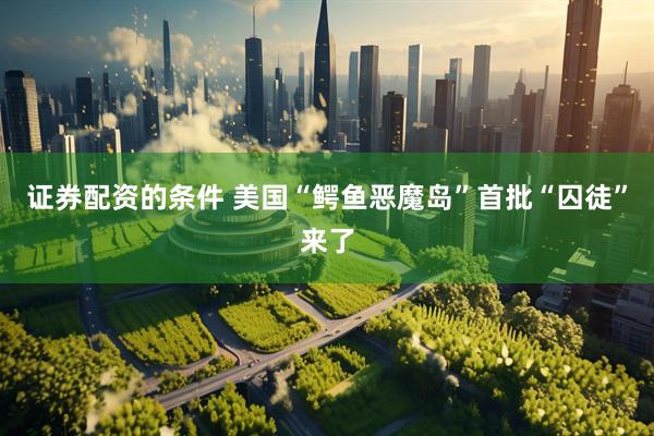 证券配资的条件 美国“鳄鱼恶魔岛”首批“囚徒”来了