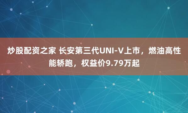 炒股配资之家 长安第三代UNI-V上市，燃油高性能轿跑，权益价9.79万起