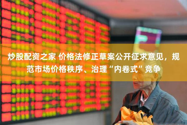 炒股配资之家 价格法修正草案公开征求意见，规范市场价格秩序、治理“内卷式”竞争