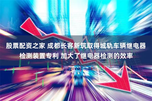 股票配资之家 成都长客新筑取得城轨车辆继电器检测装置专利 加大了继电器检测的效率