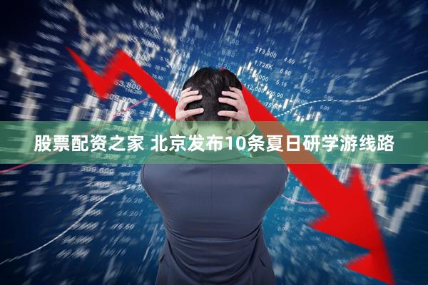股票配资之家 北京发布10条夏日研学游线路
