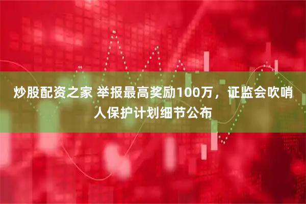 炒股配资之家 举报最高奖励100万，证监会吹哨人保护计划细节公布