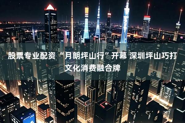 股票专业配资 “月朗坪山行”开幕 深圳坪山巧打文化消费融合牌