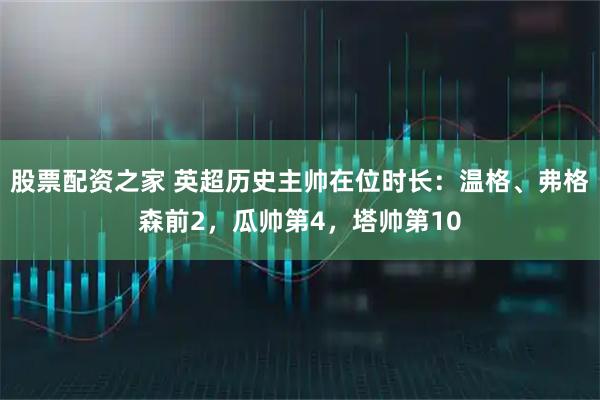 股票配资之家 英超历史主帅在位时长：温格、弗格森前2，瓜帅第4，塔帅第10