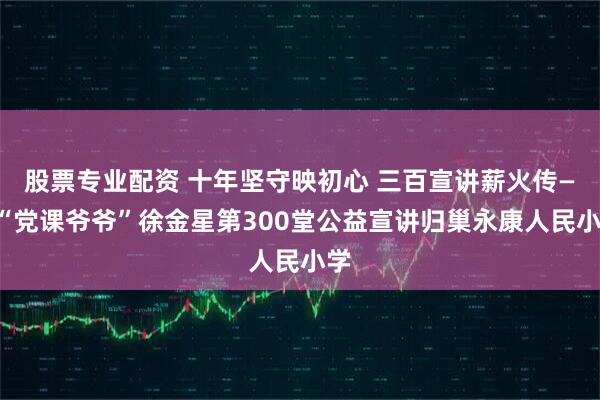 股票专业配资 十年坚守映初心 三百宣讲薪火传——“党课爷爷”徐金星第300堂公益宣讲归巢永康人民小学