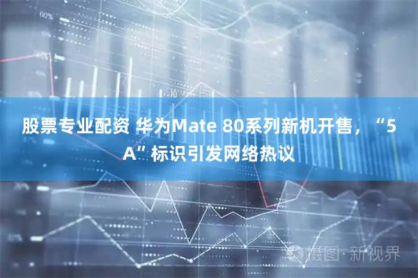股票专业配资 华为Mate 80系列新机开售，“5A”标识引发网络热议