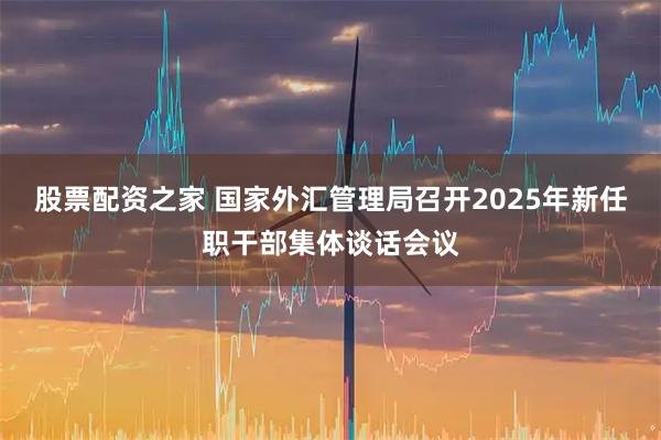 股票配资之家 国家外汇管理局召开2025年新任职干部集体谈话会议