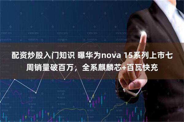 配资炒股入门知识 曝华为nova 15系列上市七周销量破百万，全系麒麟芯+百瓦快充