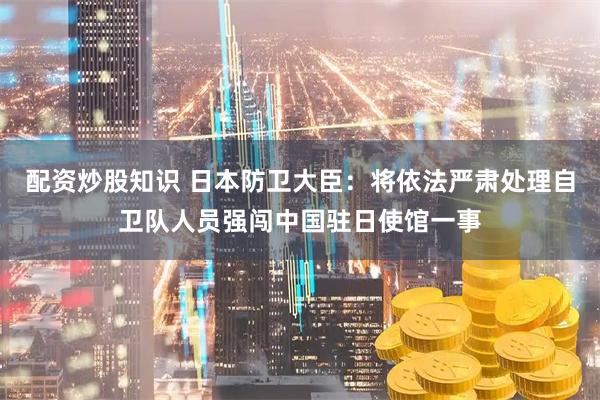 配资炒股知识 日本防卫大臣：将依法严肃处理自卫队人员强闯中国驻日使馆一事