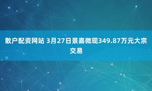 散户配资网站 3月27日景嘉微现349.87万元大宗交易