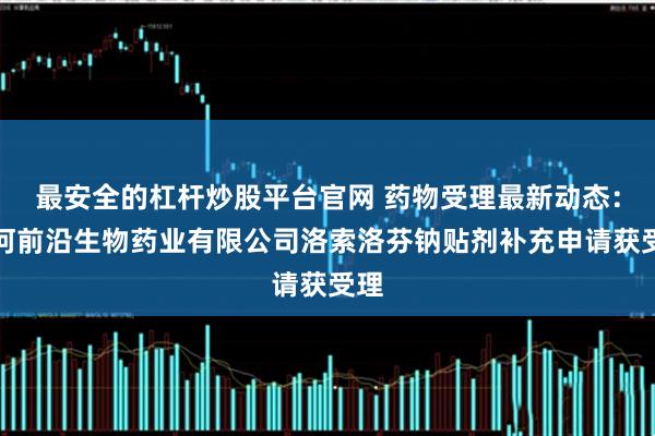 最安全的杠杆炒股平台官网 药物受理最新动态：齐河前沿生物药业有限公司洛索洛芬钠贴剂补充申请获受理
