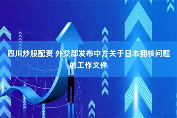 四川炒股配资 外交部发布中方关于日本拥核问题的工作文件