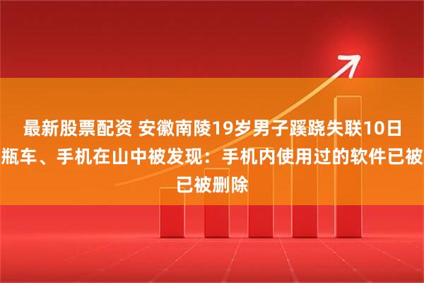 最新股票配资 安徽南陵19岁男子蹊跷失联10日，电瓶车、手机在山中被发现：手机内使用过的软件已被删除