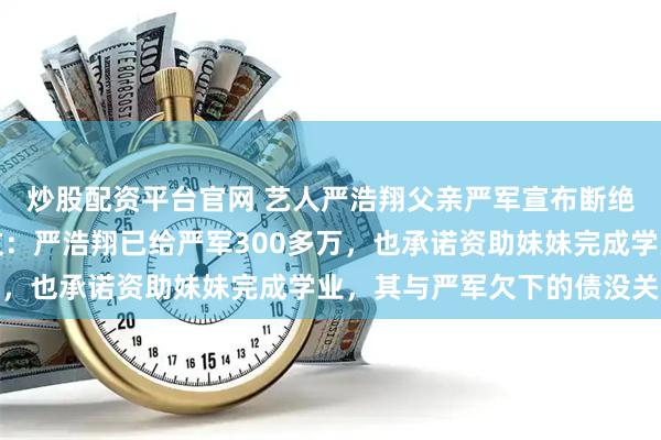 炒股配资平台官网 艺人严浩翔父亲严军宣布断绝子女关系后，其母发文：严浩翔已给严军300多万，也承诺资助妹妹完成学业，其与严军欠下的债没关系