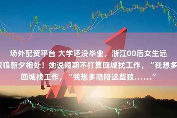 场外配资平台 大学还没毕业，浙江00后女生远赴内蒙古与20多只狼朝夕相处！她说短期不打算回城找工作，“我想多陪陪这些狼……”