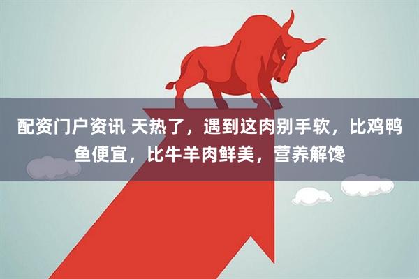 配资门户资讯 天热了，遇到这肉别手软，比鸡鸭鱼便宜，比牛羊肉鲜美，营养解馋