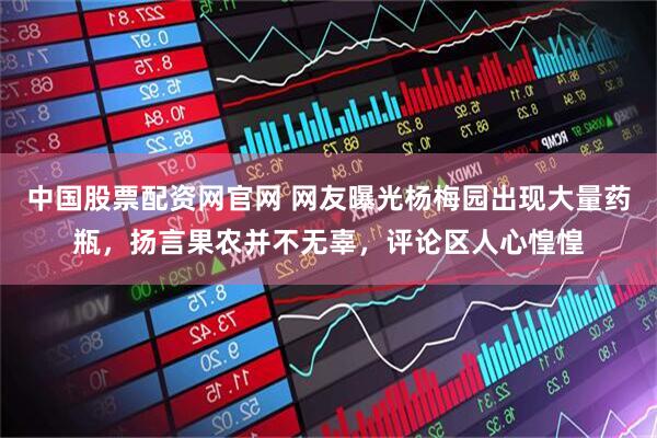 中国股票配资网官网 网友曝光杨梅园出现大量药瓶，扬言果农并不无辜，评论区人心惶惶