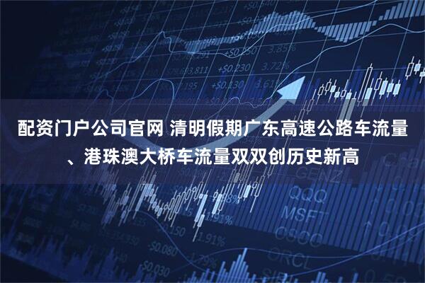 配资门户公司官网 清明假期广东高速公路车流量、港珠澳大桥车流量双双创历史新高