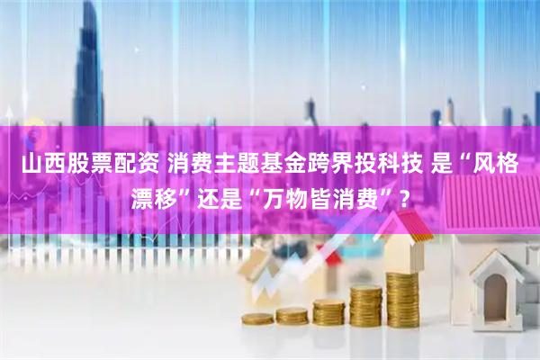 山西股票配资 消费主题基金跨界投科技 是“风格漂移”还是“万物皆消费”？