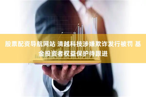 股票配资导航网站 清越科技涉嫌欺诈发行被罚 基金投资者权益保护待跟进